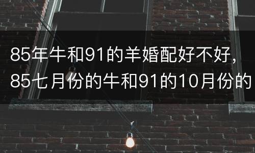 85年牛和91的羊婚配好不好，85七月份的牛和91的10月份的羊配吗（
