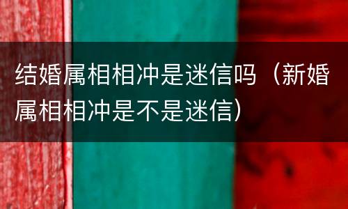 结婚属相相冲是迷信吗（新婚属相相冲是不是迷信）