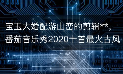 宝玉大婚配游山峦的剪辑**，番茄音乐秀2020十首最火古风歌曲里的游山