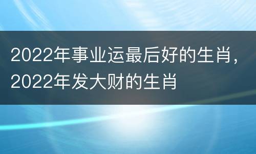 2022年事业运最后好的生肖，2022年发大财的生肖