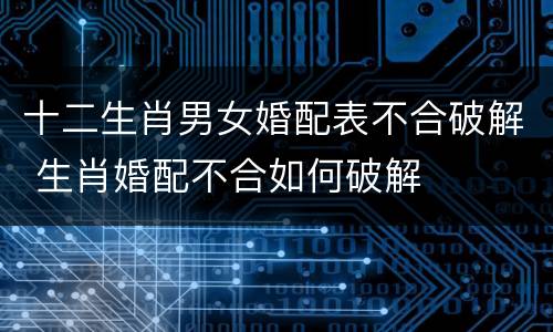 十二生肖男女婚配表不合破解 生肖婚配不合如何破解