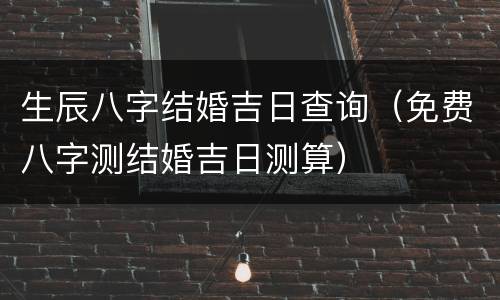 生辰八字结婚吉日查询（免费八字测结婚吉日测算）