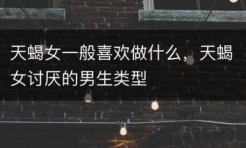 天蝎女一般喜欢做什么，天蝎女讨厌的男生类型