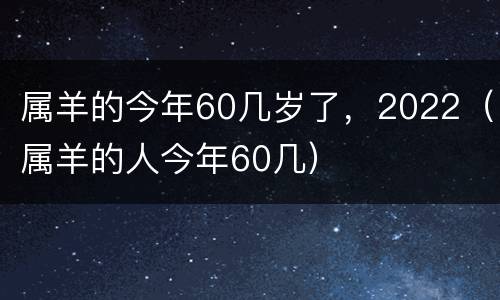 属羊的今年60几岁了，2022（属羊的人今年60几）