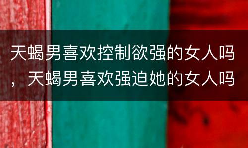 天蝎男喜欢控制欲强的女人吗，天蝎男喜欢强迫她的女人吗