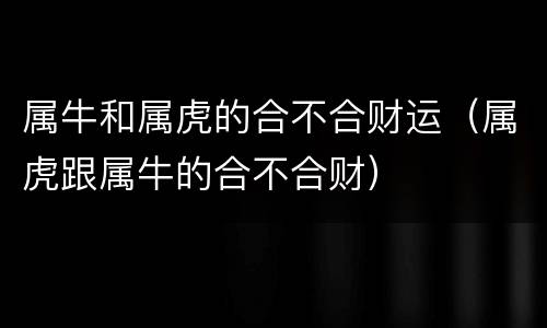 属牛和属虎的合不合财运（属虎跟属牛的合不合财）