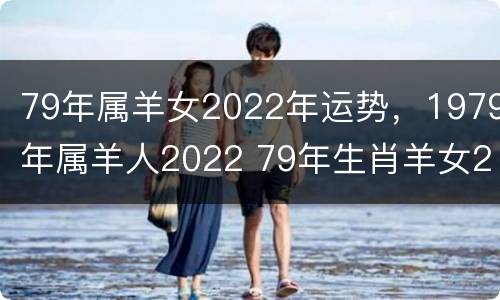 79年属羊女2022年运势，1979年属羊人2022 79年生肖羊女2022年运势