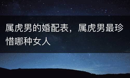属虎男的婚配表，属虎男最珍惜哪种女人