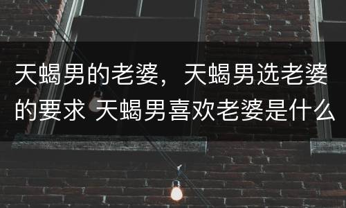 天蝎男的老婆，天蝎男选老婆的要求 天蝎男喜欢老婆是什么样的