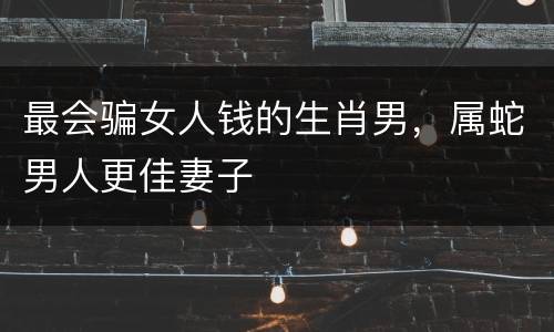 最会骗女人钱的生肖男，属蛇男人更佳妻子