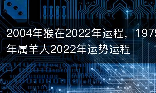 2004年猴在2022年运程，1979年属羊人2022年运势运程