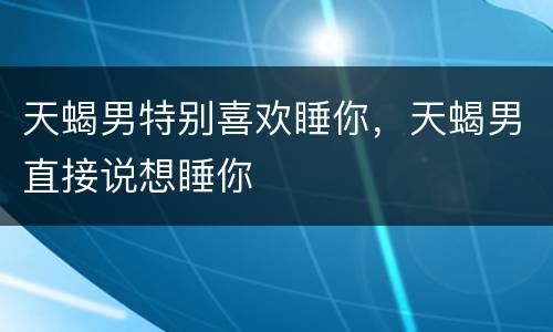 天蝎男特别喜欢睡你，天蝎男直接说想睡你