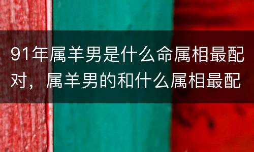 91年属羊男是什么命属相最配对，属羊男的和什么属相最配