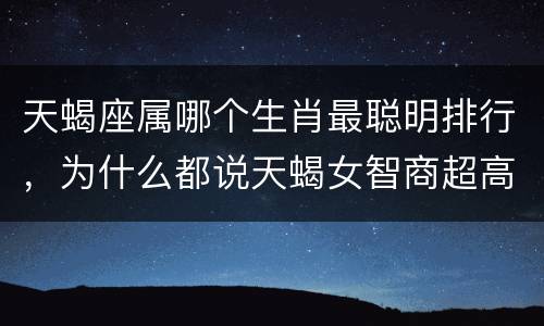 天蝎座属哪个生肖最聪明排行，为什么都说天蝎女智商超高