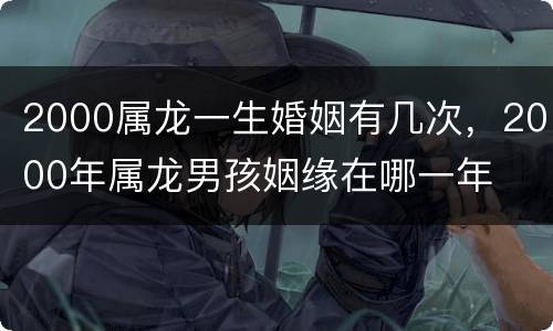 2000属龙一生婚姻有几次，2000年属龙男孩姻缘在哪一年