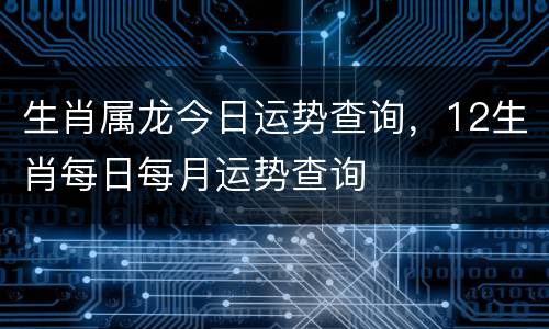 生肖属龙今日运势查询，12生肖每日每月运势查询