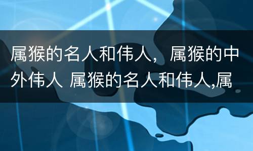 属猴的名人和伟人，属猴的中外伟人 属猴的名人和伟人,属猴的中外伟人合不合