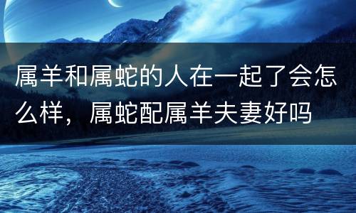 属羊和属蛇的人在一起了会怎么样，属蛇配属羊夫妻好吗