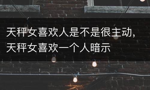 天秤女喜欢人是不是很主动，天秤女喜欢一个人暗示