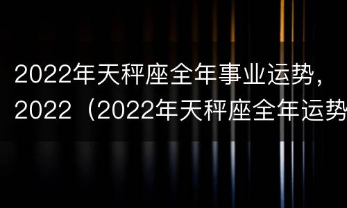 2022年天秤座全年事业运势，2022（2022年天秤座全年运势完整版）