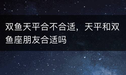 双鱼天平合不合适，天平和双鱼座朋友合适吗