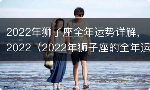 2022年狮子座全年运势详解，2022（2022年狮子座的全年运势）