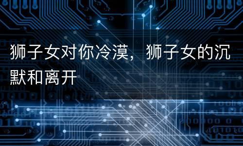 狮子女对你冷漠，狮子女的沉默和离开