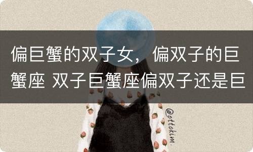 偏巨蟹的双子女，偏双子的巨蟹座 双子巨蟹座偏双子还是巨蟹