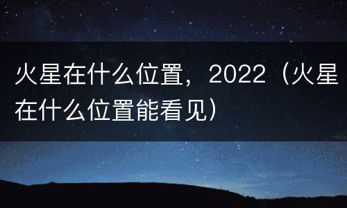 火星在什么位置，2022（火星在什么位置能看见）