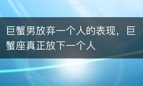 巨蟹男放弃一个人的表现，巨蟹座真正放下一个人