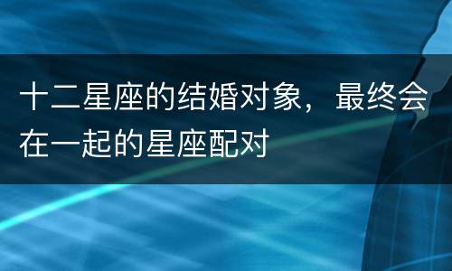 十二星座的结婚对象，最终会在一起的星座配对