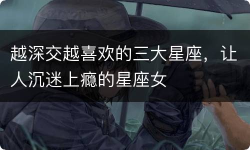 越深交越喜欢的三大星座，让人沉迷上瘾的星座女