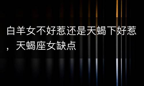 白羊女不好惹还是天蝎下好惹，天蝎座女缺点