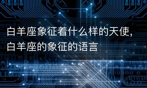 白羊座象征着什么样的天使，白羊座的象征的语言