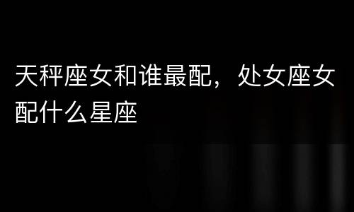天秤座女和谁最配，处女座女配什么星座