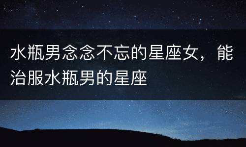 水瓶男念念不忘的星座女，能治服水瓶男的星座