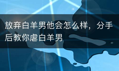放弃白羊男他会怎么样，分手后教你虐白羊男
