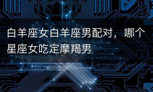 白羊座女白羊座男配对，哪个星座女吃定摩羯男