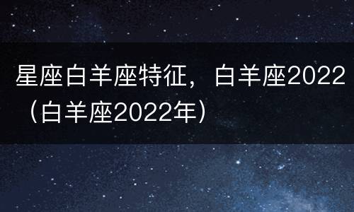 星座白羊座特征，白羊座2022（白羊座2022年）