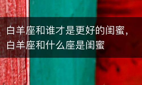 白羊座和谁才是更好的闺蜜，白羊座和什么座是闺蜜