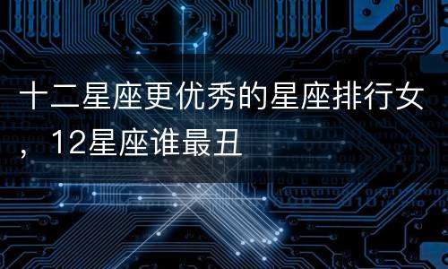 十二星座更优秀的星座排行女，12星座谁最丑