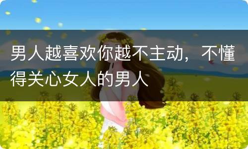 男人越喜欢你越不主动，不懂得关心女人的男人