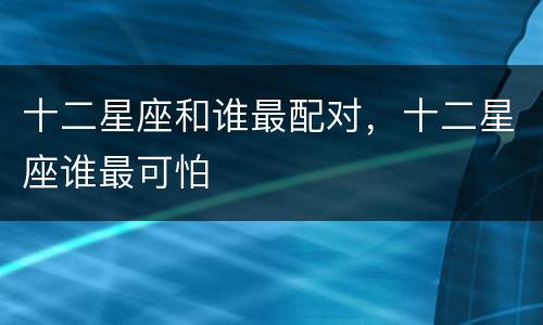 十二星座和谁最配对，十二星座谁最可怕