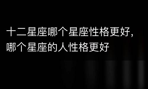 十二星座哪个星座性格更好，哪个星座的人性格更好