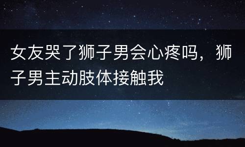 女友哭了狮子男会心疼吗，狮子男主动肢体接触我