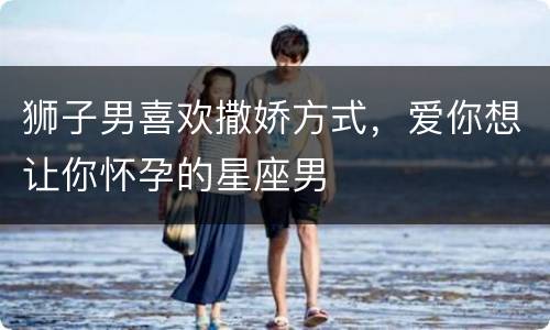 狮子男喜欢撒娇方式，爱你想让你怀孕的星座男