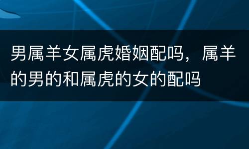 男属羊女属虎婚姻配吗，属羊的男的和属虎的女的配吗