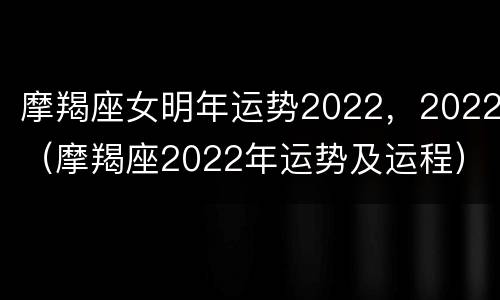 摩羯座女明年运势2022，2022（摩羯座2022年运势及运程）
