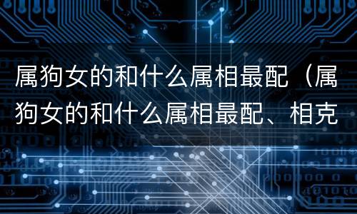 属狗女的和什么属相最配（属狗女的和什么属相最配、相克星座嫁哪些生肖有福）
