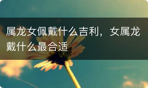 属龙女佩戴什么吉利，女属龙戴什么最合适